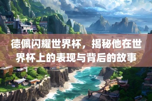 德佩闪耀世界杯，揭秘他在世界杯上的表现与背后的故事