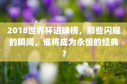 2018世界杯进球榜，那些闪耀的瞬间，谁将成为永恒的经典？