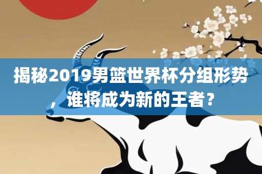 揭秘2019男篮世界杯分组形势，谁将成为新的王者？