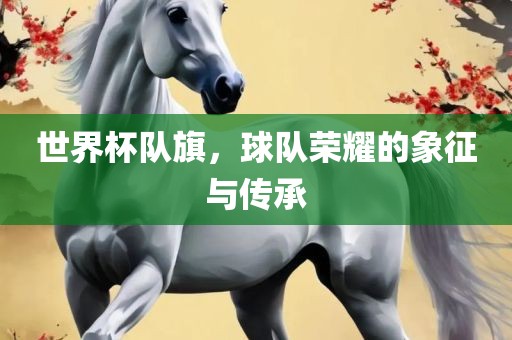 世界杯队旗，球队荣耀的象征与传承