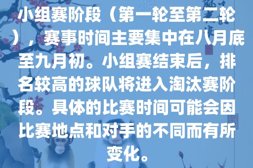 小组赛阶段（第一轮至第二轮），赛事时间主要集中在八月底至九月初。小组赛结束后，排名较高的球队将进入淘汰赛阶段。具体的比赛时间可能会因比赛地点和对手的不同而有所变化。