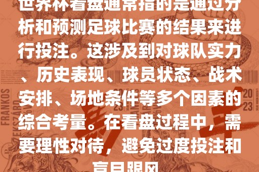世界杯看盘通常指的是通过分析和预测足球比赛的结果来进行投注。这涉及到对球队实力、历史表现、球员状态、战术安排、场地条件等多个因素的综合考量。在看盘过程中，需要理性对待，避免过度投注和盲目跟风。