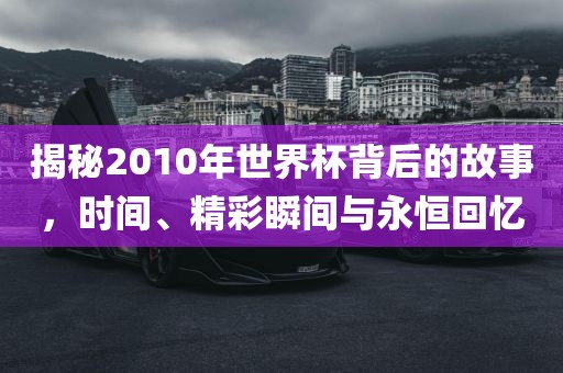 揭秘2010年世界杯背后的故事，时间、精彩瞬间与永恒回忆