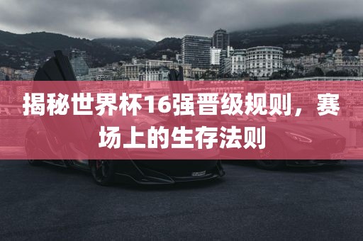揭秘世界杯16强晋级规则，赛场上的生存法则