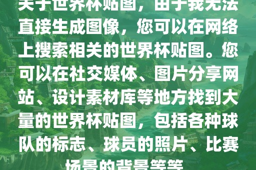 关于世界杯贴图，由于我无法直接生成图像，您可以在网络上搜索相关的世界杯贴图。您可以在社交媒体、图片分享网站、设计素材库等地方找到大量的世界杯贴图，包括各种球队的标志、球员的照片、比赛场景的背景等等。