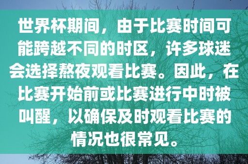 世界杯期间，由于比赛时间可能跨越不同的时区，许多球迷会选择熬夜观看比赛。因此，在比赛开始前或比赛进行中时被叫醒，以确保及时观看比赛的情况也很常见。