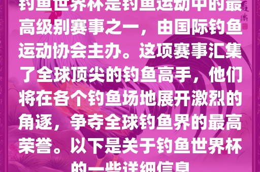 钓鱼世界杯是钓鱼运动中的最高级别赛事之一，由国际钓鱼运动协会主办。这项赛事汇集了全球顶尖的钓鱼高手，他们将在各个钓鱼场地展开激烈的角逐，争夺全球钓鱼界的最高荣誉。以下是关于钓鱼世界杯的一些详细信息