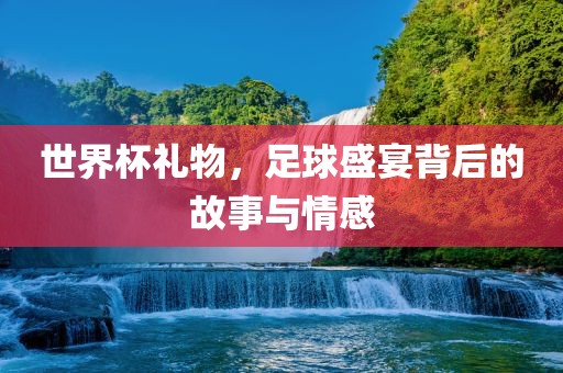 世界杯礼物，足球盛宴背后的故事与情感