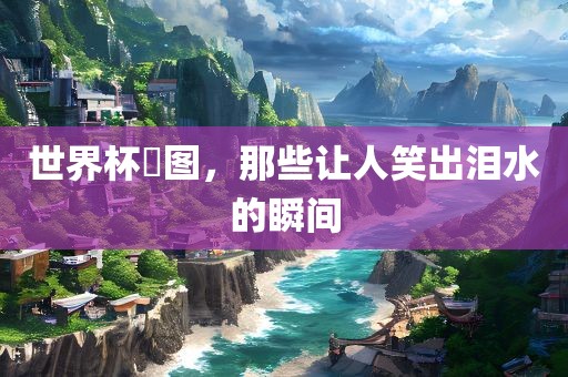 世界杯囧图，那些让人笑出泪水的瞬间