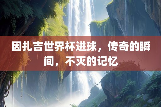因扎吉世界杯进球，传奇的瞬间，不灭的记忆