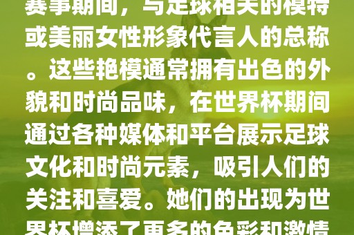 世界杯艳模是指在世界杯足球赛事期间，与足球相关的模特或美丽女性形象代言人的总称。这些艳模通常拥有出色的外貌和时尚品味，在世界杯期间通过各种媒体和平台展示足球文化和时尚元素，吸引人们的关注和喜爱。她们的出现为世界杯增添了更多的色彩和激情。