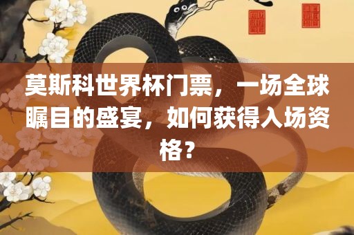 莫斯科世界杯门票，一场全球瞩目的盛宴，如何获得入场资格？