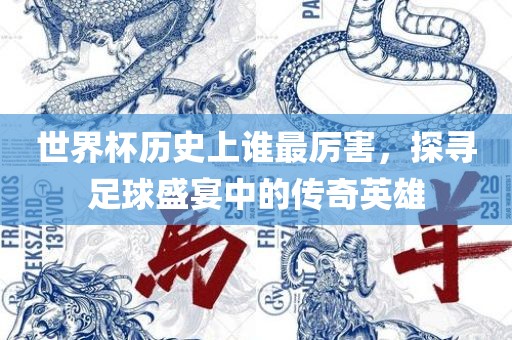 世界杯历史上谁最厉害，探寻足球盛宴中的传奇英雄