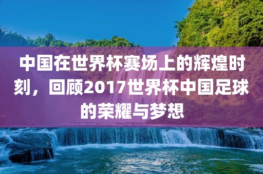 中国在世界杯赛场上的辉煌时刻，回顾2017世界杯中国足球的荣耀与梦想