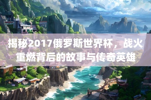 揭秘2017俄罗斯世界杯，战火重燃背后的故事与传奇英雄