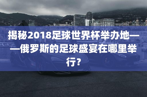 揭秘2018足球世界杯举办地——俄罗斯的足球盛宴在哪里举行？