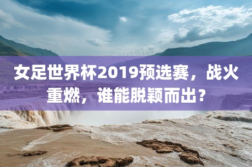 女足世界杯2019预选赛，战火重燃，谁能脱颖而出？