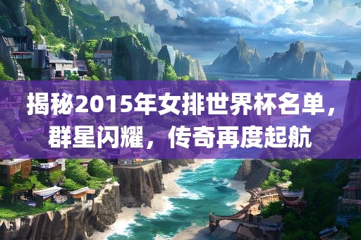揭秘2015年女排世界杯名单，群星闪耀，传奇再度起航