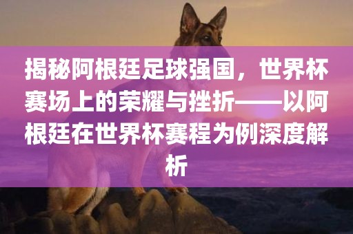 揭秘阿根廷足球强国，世界杯赛场上的荣耀与挫折——以阿根廷在世界杯赛程为例深度解析