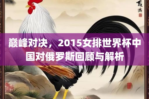 巅峰对决，2015女排世界杯中国对俄罗斯回顾与解析