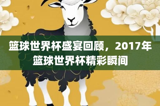 篮球世界杯盛宴回顾，2017年篮球世界杯精彩瞬间
