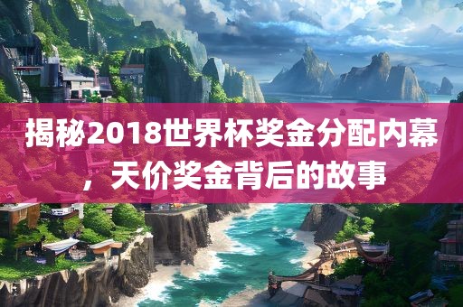 揭秘2018世界杯奖金分配内幕，天价奖金背后的故事
