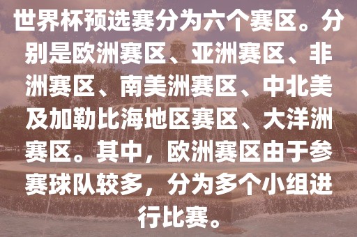 世界杯预选赛分为六个赛区。分别是欧洲赛区、亚洲赛区、非洲赛区、南美洲赛区、中北美及加勒比海地区赛区、大洋洲赛区。其中，欧洲赛区由于参赛球队较多，分为多个小组进行比赛。