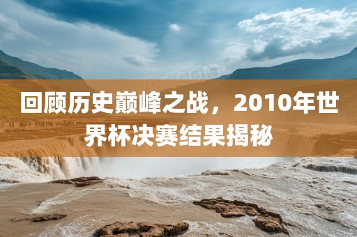 回顾历史巅峰之战，2010年世界杯决赛结果揭秘