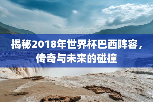 揭秘2018年世界杯巴西阵容，传奇与未来的碰撞