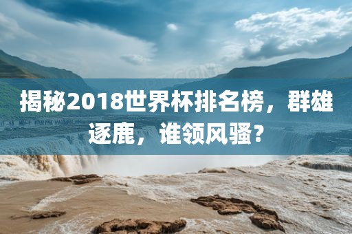 揭秘2018世界杯排名榜，群雄逐鹿，谁领风骚？