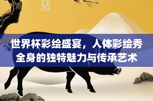 世界杯彩绘盛宴，人体彩绘秀全身的独特魅力与传承艺术
