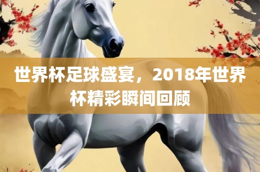 世界杯足球盛宴，2018年世界杯精彩瞬间回顾漯河市盈旭机械设备有限公司