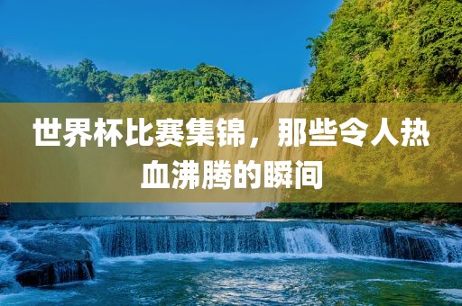 世界杯比赛集锦，那些令人热血沸腾的瞬间
