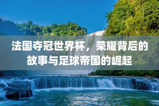 法国夺冠世界杯，荣耀背后的故事与足球帝国的崛起