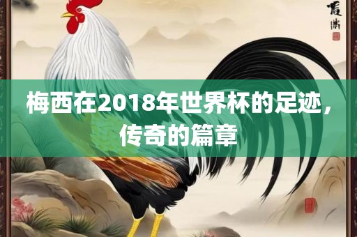 梅西在2018年世界杯的足迹，传奇的篇章