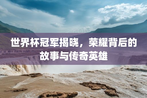 世界杯冠军揭晓，荣耀背后的故事与传奇英雄