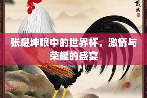 张耀坤眼中的世界杯，激情与荣耀的盛宴