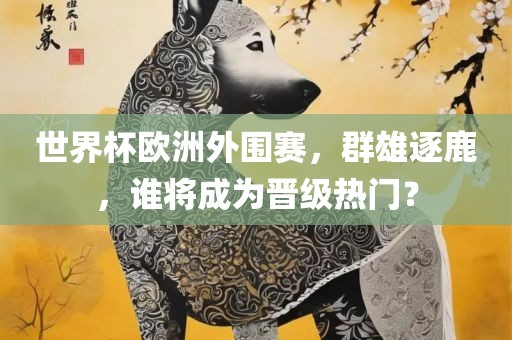 世界杯欧洲外围赛，群雄逐鹿，谁将成为晋级热门？