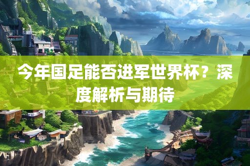 今年国足能否进军世界杯？深度解析与期待