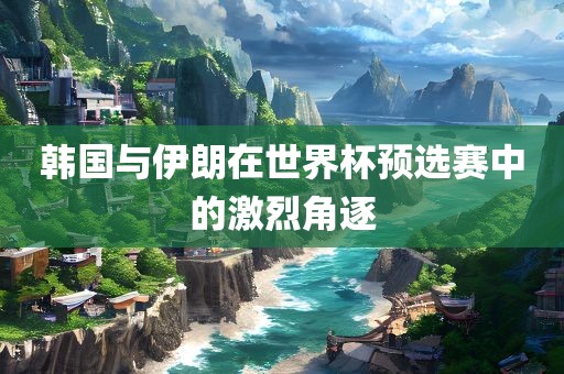 韩国与伊朗在世界杯预选赛中的激烈角逐