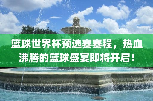 篮球世界杯预选赛赛程，热血沸腾的篮球盛宴即将开启！