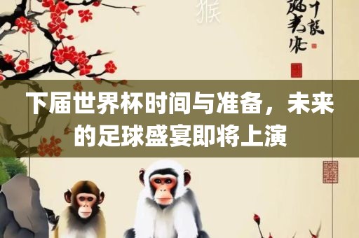 下届世界杯时间与准备，未来的足球盛宴即将上演
