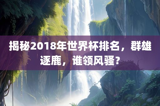 揭秘2018年世界杯排名，群雄逐鹿，谁领风骚？
