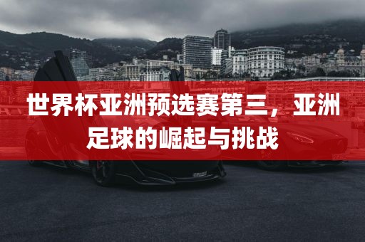世界杯亚洲预选赛第三，亚洲足球的崛起与挑战