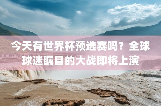 今天有世界杯预选赛吗？全球球迷瞩目的大战即将上演