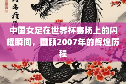 中国女足在世界杯赛场上的闪耀瞬间，回顾2007年的辉煌历程
