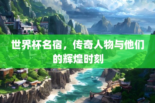 世界杯名宿，传奇人物与他们的辉煌时刻