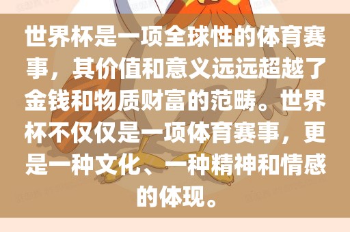 世界杯是一项全球性的体育赛事，其价值和意义远远超越了金钱和物质财富的范畴。世界杯不仅仅是一项体育赛事，更是一种文化、一种精神和情感的体现。