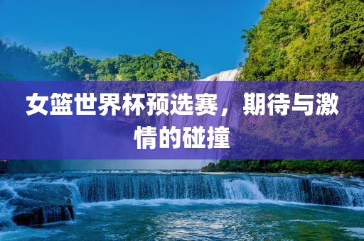 女篮世界杯预选赛，期待与激情的碰撞