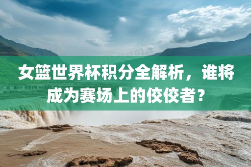 女篮世界杯积分全解析，谁将成为赛场上的佼佼者？